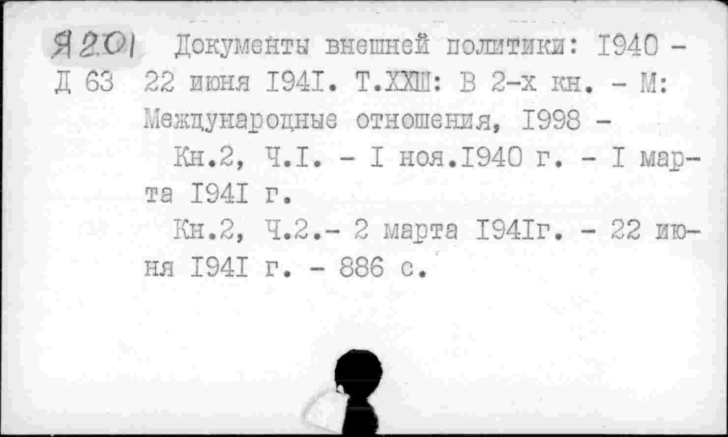 ﻿Я2О| Документы внешней политики: 1940 -Д 03 22 июня 1941. Т.ПШ: В 2-х кн. - М:
Международные отношения, 1998 -
Кн.2, 4.1. - I ноя.1940 г. - I марта 1941 г.
Кн.2, Ч.2.- 2 марта 1941г. - 22 июня 1941 г. - 886 с.